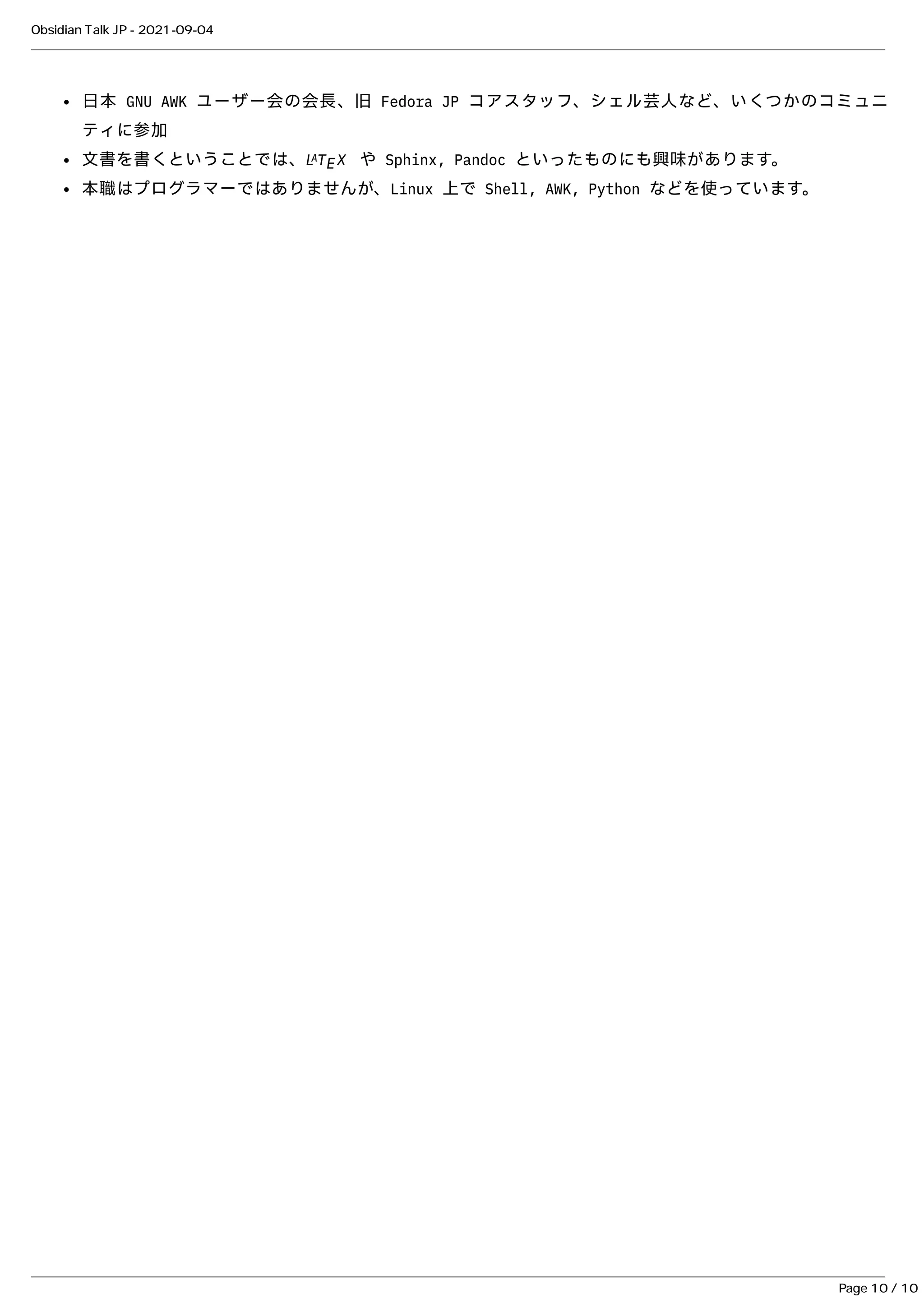 ⽇本 GNU AWK ユーザー会の会⻑、旧 Fedora JP コアスタッフ、シェル芸⼈など、いくつかのコミュニ
⽇本 GNU AWK ユーザー会の会⻑、旧 Fedora JP コアスタッフ、シェル芸⼈など、いくつかのコミュニ
ティに参加
ティに参加
⽂書を書くということでは、
⽂書を書くということでは、 や Sphinx, Pandoc といったものにも興味があります。
や Sphinx, Pandoc といったものにも興味があります。
本職はプログラマーではありませんが、Linux 上で Shell, AWK, Python などを使っています。
本職はプログラマーではありませんが、Linux 上で Shell, AWK, Python などを使っています。
L
L T
T X
X
A
A
E
E
Obsidian Talk JP - 2021-09-04
Page 10 / 10
 