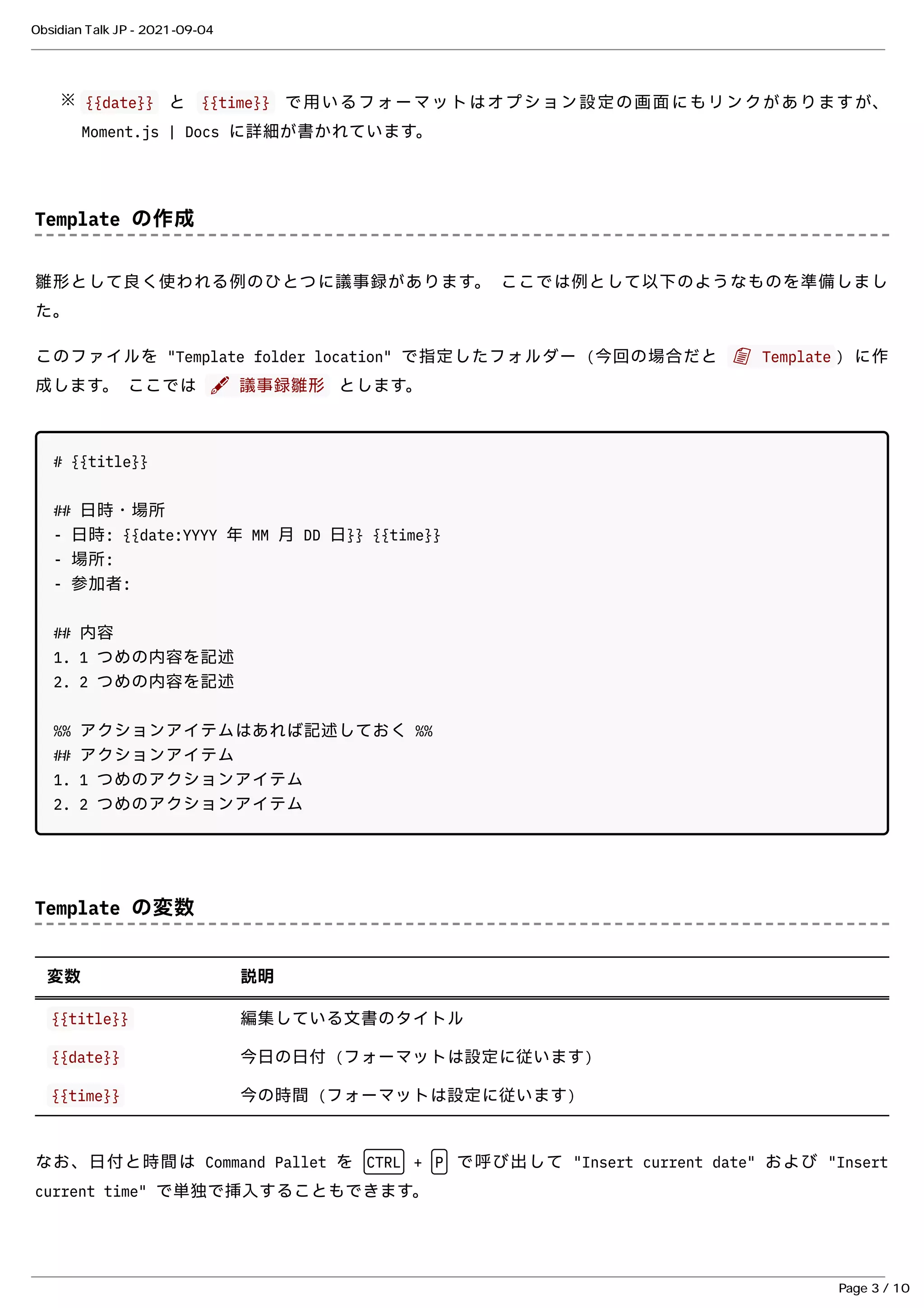 {{date}}
{{date}} と
と {{time}}
{{time}} で⽤いるフォーマットはオプション設定の画⾯にもリンクがありますが、
で⽤いるフォーマットはオプション設定の画⾯にもリンクがありますが、
Moment.js | Docs
Moment.js | Docs に詳細が書かれています。
に詳細が書かれています。
Template の作成
Template の作成
雛形として良く使われる例のひとつに議事録があります。 ここでは例として以下のようなものを準備しまし
雛形として良く使われる例のひとつに議事録があります。 ここでは例として以下のようなものを準備しまし
た。
た。
このファイルを "Template folder location" で指定したフォルダー (今回の場合だと
このファイルを "Template folder location" で指定したフォルダー (今回の場合だと 📄 Template
📄 Template ) に作
) に作
成します。 ここでは
成します。 ここでは ✒ 議事録雛形
✒ 議事録雛形 とします。
とします。
# {{title}}
## ⽇時・場所
- ⽇時: {{date:YYYY 年 MM ⽉ DD ⽇}} {{time}}
- 場所:
- 参加者:
## 内容
1. 1 つめの内容を記述
2. 2 つめの内容を記述
%% アクションアイテムはあれば記述しておく %%
## アクションアイテム
1. 1 つめのアクションアイテム
2. 2 つめのアクションアイテム
Template の変数
Template の変数
変数
変数 説明
説明
{{title}}
{{title}} 編集している⽂書のタイトル
編集している⽂書のタイトル
{{date}}
{{date}} 今⽇の⽇付 (フォーマットは設定に従います)
今⽇の⽇付 (フォーマットは設定に従います)
{{time}}
{{time}} 今の時間 (フォーマットは設定に従います)
今の時間 (フォーマットは設定に従います)
なお、⽇付と時間は Command Pallet を
なお、⽇付と時間は Command Pallet を CTRL
CTRL +
+ P
P で呼び出して "Insert current date" および "Insert
で呼び出して "Insert current date" および "Insert
current time" で単独で挿⼊することもできます。
current time" で単独で挿⼊することもできます。
※
Obsidian Talk JP - 2021-09-04
Page 3 / 10
 