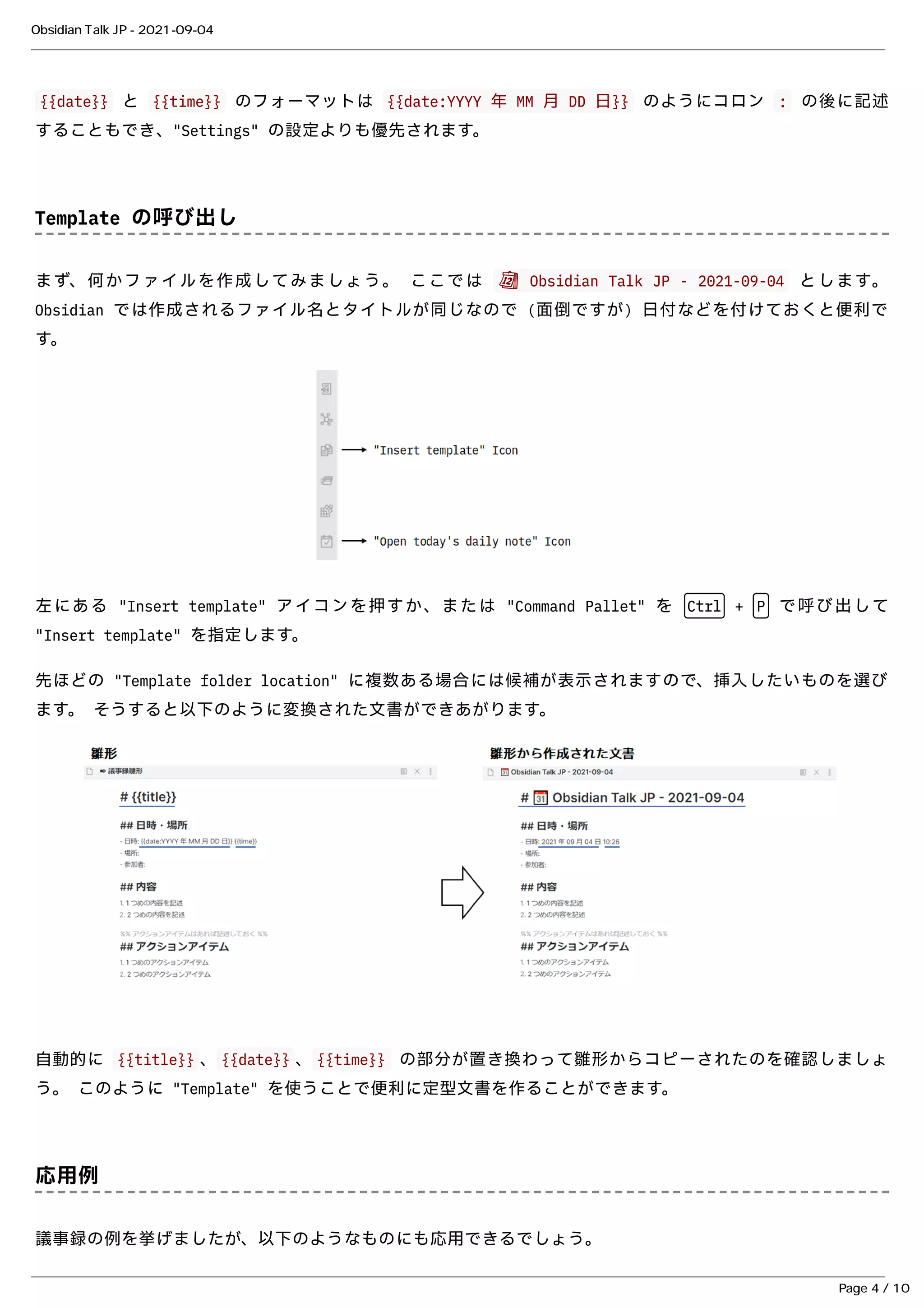 {{date}}
{{date}} と
と {{time}}
{{time}} のフォーマットは
のフォーマットは {{date:YYYY 年 MM ⽉ DD ⽇}}
{{date:YYYY 年 MM ⽉ DD ⽇}} のようにコロン
のようにコロン :
: の後に記述
の後に記述
することもでき、"Settings" の設定よりも優先されます。
することもでき、"Settings" の設定よりも優先されます。
Template の呼び出し
Template の呼び出し
まず、何かファイルを作成してみましょう。 ここでは
まず、何かファイルを作成してみましょう。 ここでは 📆 Obsidian Talk JP - 2021-09-04
📆 Obsidian Talk JP - 2021-09-04 とします。
とします。
Obsidian では作成されるファイル名とタイトルが同じなので (⾯倒ですが) ⽇付などを付けておくと便利で
Obsidian では作成されるファイル名とタイトルが同じなので (⾯倒ですが) ⽇付などを付けておくと便利で
す。
す。
左にある "Insert template" アイコンを押すか、または "Command Pallet" を
左にある "Insert template" アイコンを押すか、または "Command Pallet" を Ctrl
Ctrl +
+ P
P で呼び出して
で呼び出して
"Insert template" を指定します。
"Insert template" を指定します。
先ほどの "Template folder location" に複数ある場合には候補が表⽰されますので、挿⼊したいものを選び
先ほどの "Template folder location" に複数ある場合には候補が表⽰されますので、挿⼊したいものを選び
ます。 そうすると以下のように変換された⽂書ができあがります。
ます。 そうすると以下のように変換された⽂書ができあがります。
⾃動的に
⾃動的に {{title}}
{{title}} 、
、 {{date}}
{{date}} 、
、 {{time}}
{{time}} の部分が置き換わって雛形からコピーされたのを確認しましょ
の部分が置き換わって雛形からコピーされたのを確認しましょ
う。 このように "Template" を使うことで便利に定型⽂書を作ることができます。
う。 このように "Template" を使うことで便利に定型⽂書を作ることができます。
応⽤例
応⽤例
議事録の例を挙げましたが、以下のようなものにも応⽤できるでしょう。
議事録の例を挙げましたが、以下のようなものにも応⽤できるでしょう。
Obsidian Talk JP - 2021-09-04
Page 4 / 10
 