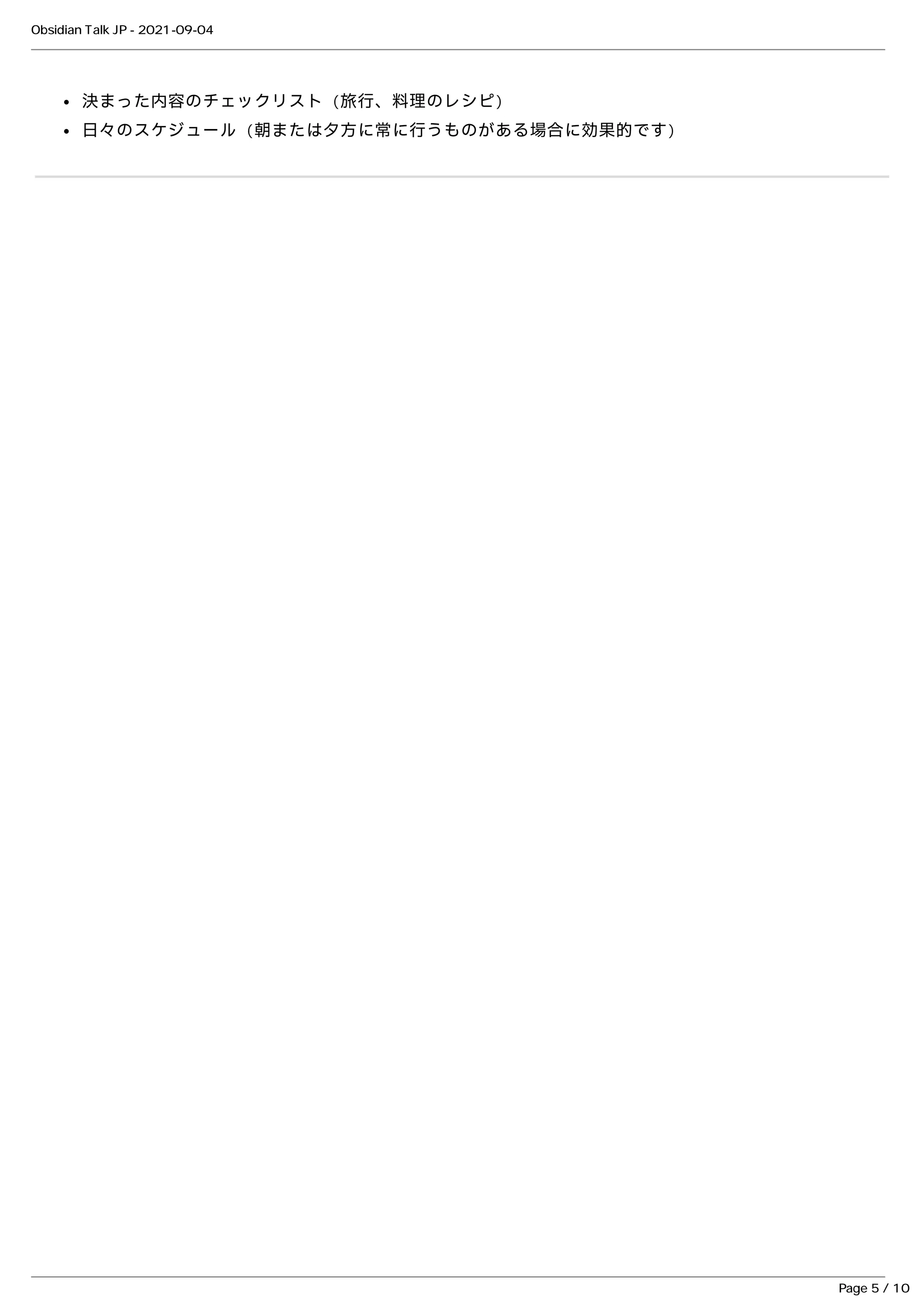 決まった内容のチェックリスト (旅⾏、料理のレシピ)
決まった内容のチェックリスト (旅⾏、料理のレシピ)
⽇々のスケジュール (朝または⼣⽅に常に⾏うものがある場合に効果的です)
⽇々のスケジュール (朝または⼣⽅に常に⾏うものがある場合に効果的です)
Obsidian Talk JP - 2021-09-04
Page 5 / 10
 