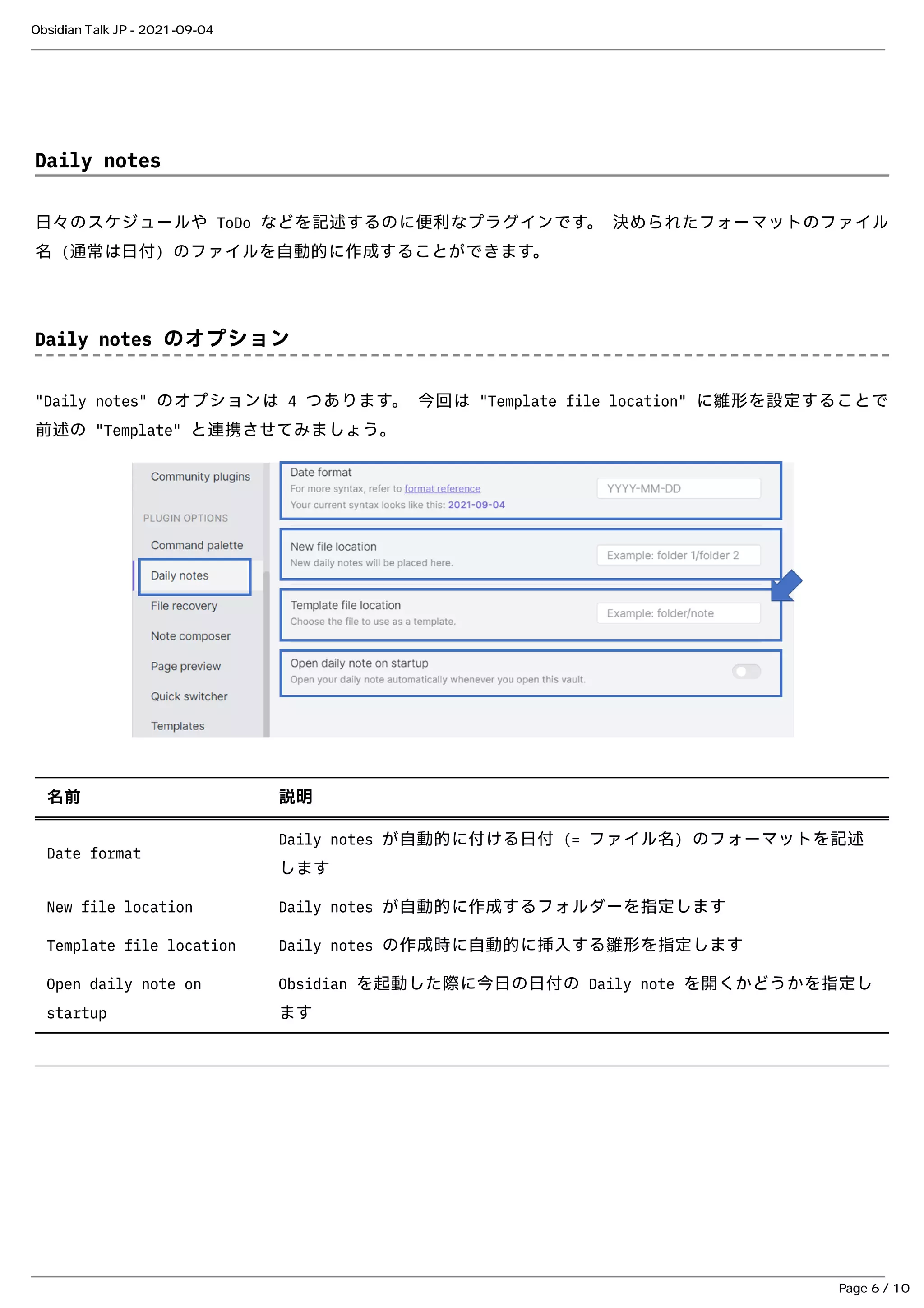 Daily notes
Daily notes
⽇々のスケジュールや ToDo などを記述するのに便利なプラグインです。 決められたフォーマットのファイル
⽇々のスケジュールや ToDo などを記述するのに便利なプラグインです。 決められたフォーマットのファイル
名 (通常は⽇付) のファイルを⾃動的に作成することができます。
名 (通常は⽇付) のファイルを⾃動的に作成することができます。
Daily notes のオプション
Daily notes のオプション
"Daily notes" のオプションは 4 つあります。 今回は "Template file location" に雛形を設定することで
"Daily notes" のオプションは 4 つあります。 今回は "Template file location" に雛形を設定することで
前述の "Template" と連携させてみましょう。
前述の "Template" と連携させてみましょう。
名前
名前 説明
説明
Date format
Date format
Daily notes が⾃動的に付ける⽇付 (= ファイル名) のフォーマットを記述
Daily notes が⾃動的に付ける⽇付 (= ファイル名) のフォーマットを記述
します
します
New file location
New file location Daily notes が⾃動的に作成するフォルダーを指定します
Daily notes が⾃動的に作成するフォルダーを指定します
Template file location
Template file location Daily notes の作成時に⾃動的に挿⼊する雛形を指定します
Daily notes の作成時に⾃動的に挿⼊する雛形を指定します
Open daily note on
Open daily note on
startup
startup
Obsidian を起動した際に今⽇の⽇付の Daily note を開くかどうかを指定し
Obsidian を起動した際に今⽇の⽇付の Daily note を開くかどうかを指定し
ます
ます
Obsidian Talk JP - 2021-09-04
Page 6 / 10
 