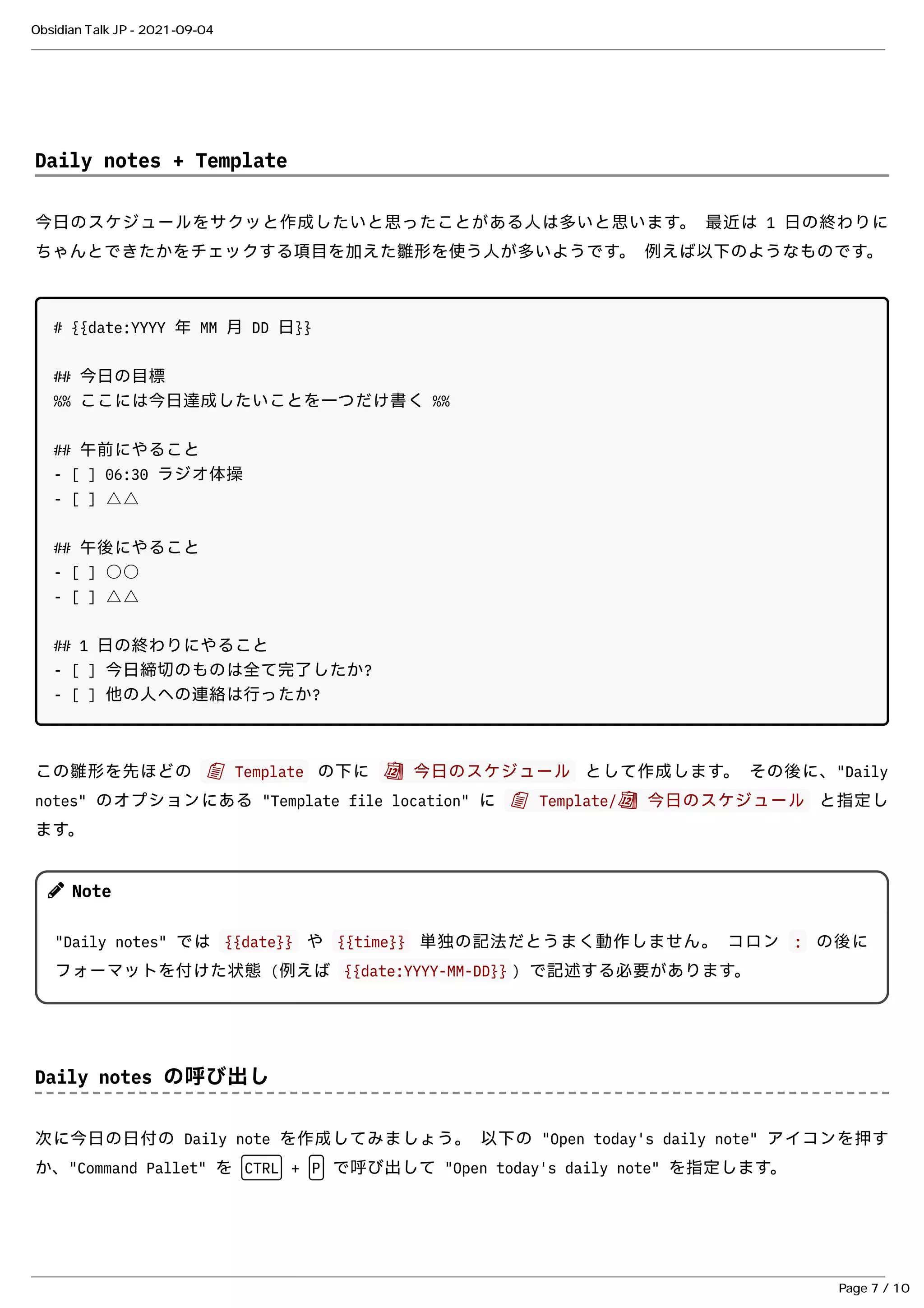 Daily notes + Template
Daily notes + Template
今⽇のスケジュールをサクッと作成したいと思ったことがある⼈は多いと思います。 最近は 1 ⽇の終わりに
今⽇のスケジュールをサクッと作成したいと思ったことがある⼈は多いと思います。 最近は 1 ⽇の終わりに
ちゃんとできたかをチェックする項⽬を加えた雛形を使う⼈が多いようです。 例えば以下のようなものです。
ちゃんとできたかをチェックする項⽬を加えた雛形を使う⼈が多いようです。 例えば以下のようなものです。
# {{date:YYYY 年 MM ⽉ DD ⽇}}
## 今⽇の⽬標
%% ここには今⽇達成したいことを⼀つだけ書く %%
## 午前にやること
- [ ] 06:30 ラジオ体操
- [ ] △△
## 午後にやること
- [ ] ○○
- [ ] △△
## 1 ⽇の終わりにやること
- [ ] 今⽇締切のものは全て完了したか?
- [ ] 他の⼈への連絡は⾏ったか?
この雛形を先ほどの
この雛形を先ほどの 📄 Template
📄 Template の下に
の下に 📆 今⽇のスケジュール
📆 今⽇のスケジュール として作成します。 その後に、"Daily
として作成します。 その後に、"Daily
notes" のオプションにある "Template file location" に
notes" のオプションにある "Template file location" に 📄 Template/📆 今⽇のスケジュール
📄 Template/📆 今⽇のスケジュール と指定し
と指定し
ます。
ます。
Daily notes の呼び出し
Daily notes の呼び出し
次に今⽇の⽇付の Daily note を作成してみましょう。 以下の "Open today's daily note" アイコンを押す
次に今⽇の⽇付の Daily note を作成してみましょう。 以下の "Open today's daily note" アイコンを押す
か、"Command Pallet" を
か、"Command Pallet" を CTRL
CTRL +
+ P
P で呼び出して "Open today's daily note" を指定します。
で呼び出して "Open today's daily note" を指定します。
Note
Note
"Daily notes" では
"Daily notes" では {{date}}
{{date}} や
や {{time}}
{{time}} 単独の記法だとうまく動作しません。 コロン
単独の記法だとうまく動作しません。 コロン :
: の後に
の後に
フォーマットを付けた状態 (例えば
フォーマットを付けた状態 (例えば {{date:YYYY-MM-DD}}
{{date:YYYY-MM-DD}} ) で記述する必要があります。
) で記述する必要があります。
Obsidian Talk JP - 2021-09-04
Page 7 / 10
 