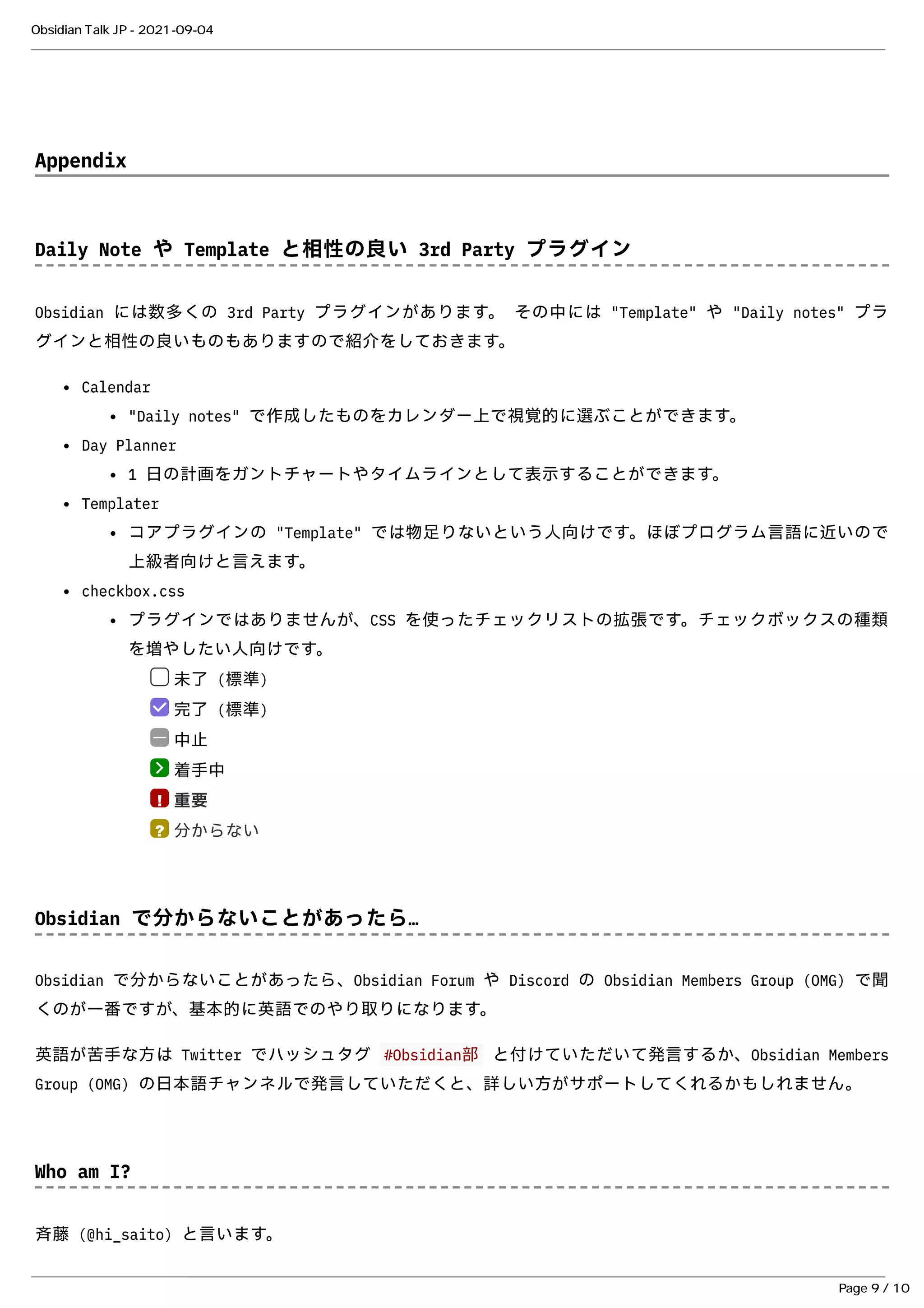 Appendix
Appendix
Daily Note や Template と相性の良い 3rd Party プラグイン
Daily Note や Template と相性の良い 3rd Party プラグイン
Obsidian には数多くの 3rd Party プラグインがあります。 その中には "Template" や "Daily notes" プラ
Obsidian には数多くの 3rd Party プラグインがあります。 その中には "Template" や "Daily notes" プラ
グインと相性の良いものもありますので紹介をしておきます。
グインと相性の良いものもありますので紹介をしておきます。
Calendar
Calendar
"Daily notes" で作成したものをカレンダー上で視覚的に選ぶことができます。
"Daily notes" で作成したものをカレンダー上で視覚的に選ぶことができます。
Day Planner
Day Planner
1 ⽇の計画をガントチャートやタイムラインとして表⽰することができます。
1 ⽇の計画をガントチャートやタイムラインとして表⽰することができます。
Templater
Templater
コアプラグインの "Template" では物⾜りないという⼈向けです。ほぼプログラム⾔語に近いので
コアプラグインの "Template" では物⾜りないという⼈向けです。ほぼプログラム⾔語に近いので
上級者向けと⾔えます。
上級者向けと⾔えます。
checkbox.css
checkbox.css
プラグインではありませんが、CSS を使ったチェックリストの拡張です。チェックボックスの種類
プラグインではありませんが、CSS を使ったチェックリストの拡張です。チェックボックスの種類
を増やしたい⼈向けです。
を増やしたい⼈向けです。
未了 (標準)
未了 (標準)
完了 (標準)
完了 (標準)
中⽌
中⽌
着⼿中
着⼿中
重要
重要
分からない
分からない
Obsidian で分からないことがあったら…
Obsidian で分からないことがあったら…
Obsidian で分からないことがあったら、
Obsidian で分からないことがあったら、Obsidian Forum
Obsidian Forum や Discord の Obsidian Members Group (OMG) で聞
や Discord の Obsidian Members Group (OMG) で聞
くのが⼀番ですが、基本的に英語でのやり取りになります。
くのが⼀番ですが、基本的に英語でのやり取りになります。
英語が苦⼿な⽅は Twitter でハッシュタグ
英語が苦⼿な⽅は Twitter でハッシュタグ #Obsidian部
#Obsidian部 と付けていただいて発⾔するか、Obsidian Members
と付けていただいて発⾔するか、Obsidian Members
Group (OMG) の⽇本語チャンネルで発⾔していただくと、詳しい⽅がサポートしてくれるかもしれません。
Group (OMG) の⽇本語チャンネルで発⾔していただくと、詳しい⽅がサポートしてくれるかもしれません。
Who am I?
Who am I?
⻫藤 (
⻫藤 (@hi_saito
@hi_saito) と⾔います。
) と⾔います。
!
?
Obsidian Talk JP - 2021-09-04
Page 9 / 10
 
