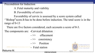 AMBO University School/college name here
09/02/2024 101
Precondition for Induction
A .Fetal maturity and viability
B .Favorability of cervix
Favorability of cervix is assessed by a score system called
‘’Bishop”score.It has to be done before induction. The total score is in the
range of 0-13
There are five factors considered, each accounts a score of 0-3.
The components are: -Cervical dilatation
- >> effacement
- >> consistency
- >> Position
- Fetal station
Rebuma M.
 