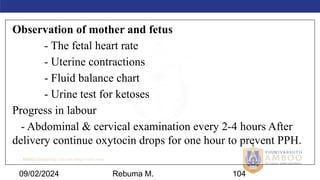 AMBO University School/college name here
09/02/2024 104
Observation of mother and fetus
- The fetal heart rate
- Uterine contractions
- Fluid balance chart
- Urine test for ketoses
Progress in labour
- Abdominal & cervical examination every 2-4 hours After
delivery continue oxytocin drops for one hour to prevent PPH.
Rebuma M.
 