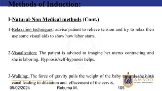 AMBO University School/college name here
Methods of Induction:
I-Natural-Non Medical methods (Cont.)
1-Relaxation techniques: advise patient to relieve tension and try to relax then
use some visual aids to show how labor starts.
2-Visualization: The patient is advised to imagine her uterus contracting and
she is laboring. Hypnosis/self-hypnosis helps.
3-Walking: The force of gravity pulls the weight of the baby towards the birth
canal leading to dilatation and effacement of the cervix.
09/02/2024 Rebuma M. 105
 