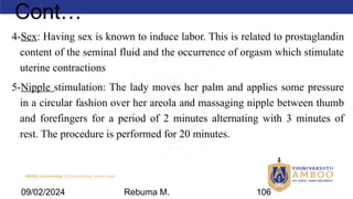 AMBO University School/college name here
Cont…
4-Sex: Having sex is known to induce labor. This is related to prostaglandin
content of the seminal fluid and the occurrence of orgasm which stimulate
uterine contractions
5-Nipple stimulation: The lady moves her palm and applies some pressure
in a circular fashion over her areola and massaging nipple between thumb
and forefingers for a period of 2 minutes alternating with 3 minutes of
rest. The procedure is performed for 20 minutes.
09/02/2024 Rebuma M. 106
 