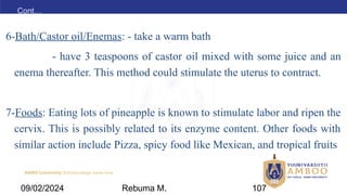 AMBO University School/college name here
Cont…
6-Bath/Castor oil/Enemas: - take a warm bath
- have 3 teaspoons of castor oil mixed with some juice and an
enema thereafter. This method could stimulate the uterus to contract.
7-Foods: Eating lots of pineapple is known to stimulate labor and ripen the
cervix. This is possibly related to its enzyme content. Other foods with
similar action include Pizza, spicy food like Mexican, and tropical fruits
09/02/2024 Rebuma M. 107
 
