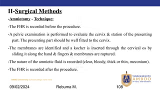 AMBO University School/college name here
II-Surgical Methods
-Amniotomy - Technique:
-The FHR is recorded before the procedure.
-A pelvic examination is performed to evaluate the cervix & station of the presenting
part. The presenting part should be well fitted to the cervix.
-The membranes are identified and a kocher is inserted through the cervical os by
sliding it along the hand & fingers & membranes are ruptured.
-The nature of the amniotic fluid is recorded (clear, bloody, thick or thin, meconium).
-The FHR is recorded after the procedure.
09/02/2024 Rebuma M. 108
 