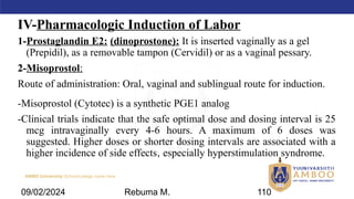 AMBO University School/college name here
IV-Pharmacologic Induction of Labor
1-Prostaglandin E2: (dinoprostone): It is inserted vaginally as a gel
(Prepidil), as a removable tampon (Cervidil) or as a vaginal pessary.
2-Misoprostol:
Route of administration: Oral, vaginal and sublingual route for induction.
-Misoprostol (Cytotec) is a synthetic PGE1 analog
-Clinical trials indicate that the safe optimal dose and dosing interval is 25
mcg intravaginally every 4-6 hours. A maximum of 6 doses was
suggested. Higher doses or shorter dosing intervals are associated with a
higher incidence of side effects, especially hyperstimulation syndrome.
09/02/2024 Rebuma M. 110
 