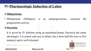 AMBO University School/college name here
IV-Pharmacologic Induction of Labor
3-Mifepristone:
• Mifepristone (Mifeprex) is an antiprogesterone, couteract the
progesterone activity.
4-Oxytocin:
It is given by IV infusion using an automated pump. Oxytocin has many
advantages: it is potent and easy to titrate, has a short half-life (one to five
minutes) and is well tolerated.
09/02/2024 Rebuma M. 111
 