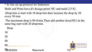 AMBO University School/college name here
• In Our set up protocol for Induction
Multi and Primi have d/t dosage-primi 5IU and multi 2.5 IU.
-Drop/min is start with 10 drop/min then increase the drop by 20
every 30 min.
The maximum drop is 80 d/min.Then add another dose(5IU) in the
same bag start with 20 drop/min.
Drop
10
20
40
60
80
09/02/2024 Rebuma M. 112
 