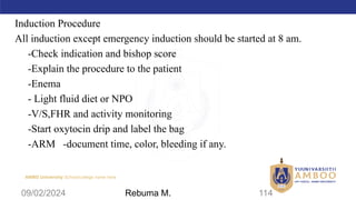 AMBO University School/college name here
Induction Procedure
All induction except emergency induction should be started at 8 am.
-Check indication and bishop score
-Explain the procedure to the patient
-Enema
- Light fluid diet or NPO
-V/S,FHR and activity monitoring
-Start oxytocin drip and label the bag
-ARM -document time, color, bleeding if any.
09/02/2024 114
Rebuma M.
 