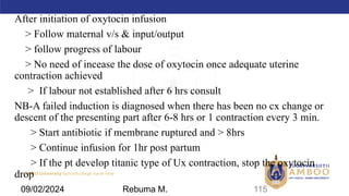 AMBO University School/college name here
After initiation of oxytocin infusion
> Follow maternal v/s & input/output
> follow progress of labour
> No need of incease the dose of oxytocin once adequate uterine
contraction achieved
> If labour not established after 6 hrs consult
NB-A failed induction is diagnosed when there has been no cx change or
descent of the presenting part after 6-8 hrs or 1 contraction every 3 min.
> Start antibiotic if membrane ruptured and > 8hrs
> Continue infusion for 1hr post partum
> If the pt develop titanic type of Ux contraction, stop the oxytocin
drop
115
09/02/2024 Rebuma M.
 