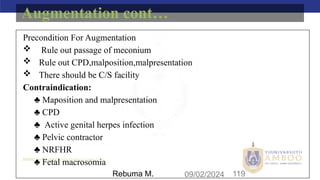 AMBO University School/college name here
09/02/2024 119
Precondition For Augmentation
 Rule out passage of meconium
 Rule out CPD,malposition,malpresentation
 There should be C/S facility
Contraindication:
♣ Maposition and malpresentation
♣ CPD
♣ Active genital herpes infection
♣ Pelvic contractor
♣ NRFHR
♣ Fetal macrosomia
Augmentation cont…
Rebuma M.
 