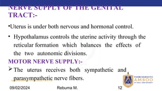 AMBO University School/college name here
NERVE SUPPLY OF THE GENITAL
TRACT:-
•Uterus is under both nervous and hormonal control.
• Hypothalamus controls the uterine activity through the
reticular formation which balances the effects of
the two autonomic divisions.
MOTOR NERVE SUPPLY:-
The uterus receives both sympathetic and
parasympathetic nerve fibers.
09/02/2024 Rebuma M. 12
 