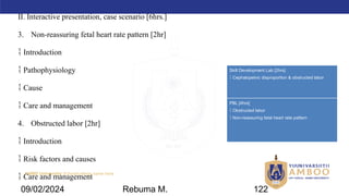 AMBO University School/college name here
II. Interactive presentation, case scenario [6hrs.]
3. Non-reassuring fetal heart rate pattern [2hr]
 Introduction
 Pathophysiology
 Cause
 Care and management
4. Obstructed labor [2hr]
 Introduction
 Risk factors and causes
 Care and management
Skill Development Lab [2hrs]
 Cephalopelvic disproportion & obstructed labor
PBL [4hrs]
 Obstructed labor
 Non-reassuring fetal heart rate pattern
09/02/2024 Rebuma M. 122
 