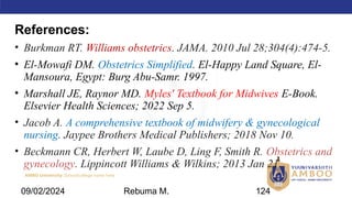 AMBO University School/college name here
References:
• Burkman RT. Williams obstetrics. JAMA. 2010 Jul 28;304(4):474-5.
• El-Mowafi DM. Obstetrics Simplified. El-Happy Land Square, El-
Mansoura, Egypt: Burg Abu-Samr. 1997.
• Marshall JE, Raynor MD. Myles' Textbook for Midwives E-Book.
Elsevier Health Sciences; 2022 Sep 5.
• Jacob A. A comprehensive textbook of midwifery & gynecological
nursing. Jaypee Brothers Medical Publishers; 2018 Nov 10.
• Beckmann CR, Herbert W, Laube D, Ling F, Smith R. Obstetrics and
gynecology. Lippincott Williams & Wilkins; 2013 Jan 21.
09/02/2024 Rebuma M. 124
 