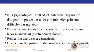 AMBO University School/college name here
 It is psychological method of antenatal preparation
designed to prevent or at least to minimize pain and
difficulty during labor.
 Patient is taught about the physiology of pregnancy and
labor in antenatal (mother craft) classes.
 Relaxation exercises are practiced.
 Husband or the partner is also involved in the management.
09/02/2024 Rebuma M. 20
 