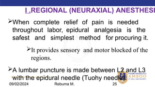 AMBO University School/college name here
When complete relief of pain is needed
throughout labor, epidural analgesia is the
safest and simplest method for procuring it.
It provides sensory and motor blocked of the
regions.
A lumbar puncture is made between L2 and L3
with the epidural needle (Tuohy needle).
I .REGIONAL (NEURAXIAL) ANESTHESI
09/02/2024 Rebuma M. 25
 