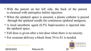 AMBO University School/college name here
• With the patient on her left side, the back of the patient
is cleansed with antiseptics before injection.
• When the epidural space is ensured, a plastic catheter is passed
through the epidural needle for continuous epidural analgesia.
• A local anesthetic agent (0.5% bupivacaine) is injected into
the epidural space.
• Full dose is given after a test dose when there is no toxicity.
• For cesarean delivery a block from T4 to S1 is needed.
09/02/2024 Rebuma M. 26
 