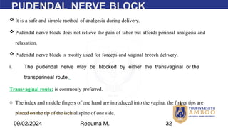 AMBO University School/college name here
PUDENDAL NERVE BLOCK
 It is a safe and simple method of analgesia during delivery.
 Pudendal nerve block does not relieve the pain of labor but affords perineal analgesia and
relaxation.
 Pudendal nerve block is mostly used for forceps and vaginal breech delivery.
i. The pudendal nerve may be blocked by either the transvaginal or the
transperineal route.
Transvaginal route: is commonly preferred.
o The index and middle fingers of one hand are introduced into the vagina, the finger tips are
placed on the tip of the ischial spine of one side.
09/02/2024 Rebuma M. 32
 