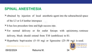 AMBO University School/college name here
SPINAL ANESTHESIA
obtained by injection of local anesthetic agent into the subarachnoid space
of the L3 or L4 lumbar interspace
It has less procedure time and high success rate.
For normal delivery or for outlet forceps with episiotomy, ventouse
delivery, block should extend from T10 (umbilicus) to S1.
Hyperbaric bupivacaine (5–10 mg) or lignocaine (25–50 mg) is used.
09/02/2024 Rebuma M. 34
 