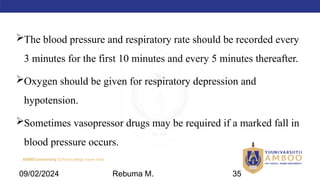 AMBO University School/college name here
The blood pressure and respiratory rate should be recorded every
3 minutes for the first 10 minutes and every 5 minutes thereafter.
Oxygen should be given for respiratory depression and
hypotension.
Sometimes vasopressor drugs may be required if a marked fall in
blood pressure occurs.
09/02/2024 Rebuma M. 35
 