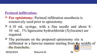 AMBO University School/college name here
Perineal infiltration:
 For episiotomy: Perineal infiltration anesthesia is
extensively used prior to episiotomy.
 A 10 mL syringe, with a fine needle and about 8–
10 mL 1% lignocaine hydrochloride (Xylocaine) are
required.
 The perineum on the proposed episiotomy site is
infiltrated in a fanwise manner starting from the middle of
the fourchette.
09/02/2024 Rebuma M. 36
 
