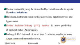AMBO University School/college name here
Uterine contractility may be diminished by volatile anesthetic agents
like ether, halothane.
Halothane, isoflurane cause cardiac depression, hepatic necrosis and
hypotension.
Uterine incision-Delivery (U-D) interval is more predictive
of neonatal status (Apgar score).
Prolonged U-D interval of more than 3 minutes results in lower
Apgar scores and neonatal acidosis.
09/02/2024 Rebuma M. 39
 