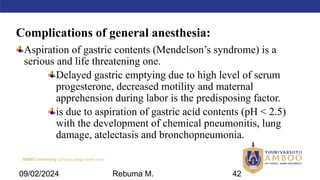 AMBO University School/college name here
Complications of general anesthesia:
Aspiration of gastric contents (Mendelson’s syndrome) is a
serious and life threatening one.
Delayed gastric emptying due to high level of serum
progesterone, decreased motility and maternal
apprehension during labor is the predisposing factor.
is due to aspiration of gastric acid contents (pH < 2.5)
with the development of chemical pneumonitis, lung
damage, atelectasis and bronchopneumonia.
09/02/2024 Rebuma M. 42
 