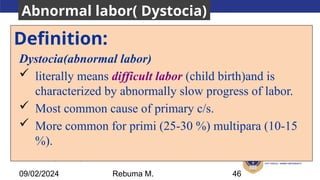 AMBO University School/college name here
Definition:
Dystocia(abnormal labor)
 literally means difficult labor (child birth)and is
characterized by abnormally slow progress of labor.
 Most common cause of primary c/s.
 More common for primi (25-30 %) multipara (10-15
%).
46
09/02/2024
Abnormal labor( Dystocia)
Rebuma M.
 