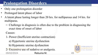 AMBO University School/college name here
09/02/2024 49
Prolongation Disorders
• Only one prolongation disorder
• Prolonged latent phase of labor
• A latent phase lasting longer than 20 hrs. for nulliparous and 14 hrs. for
multiparas.
– Challenge in diagnosis is often due to the problem in diagnosing the
exact time of onset of labor
Causes:
1- Power (Inefficient uterine contraction)
a) Hypertonic uterine dysfunction
b) Hypotonic uterine dysfunction
2- Excessive use of sedative or analgesia.
Rebuma M.
 