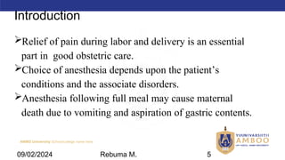 AMBO University School/college name here
Introduction
Relief of pain during labor and delivery is an essential
part in good obstetric care.
Choice of anesthesia depends upon the patient’s
conditions and the associate disorders.
Anesthesia following full meal may cause maternal
death due to vomiting and aspiration of gastric contents.
09/02/2024 Rebuma M. 5
 