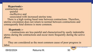 AMBO University School/college name here
Hypertonic:-
contractions are:
-painful
-ineffective and
-associated with increased uterine tone.
There is a high resting basal tone between contractions. Therefore,
uterine circulation does not return to normal between contractions and
consequently fetal distress is more common.
Hypotonic :-
- contractions are less painful and characterized by easily indentable
uterus during the contractions and occur more frequently during the active
phase.
They are considered as the most common cause of poor progress in
labor.
50
09/02/2024 Rebuma M.
 