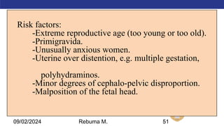 AMBO University School/college name here
Risk factors:
-Extreme reproductive age (too young or too old).
-Primigravida.
-Unusually anxious women.
-Uterine over distention, e.g. multiple gestation,
polyhydraminos.
-Minor degrees of cephalo-pelvic disproportion.
-Malposition of the fetal head.
51
09/02/2024 Rebuma M.
 