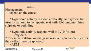 AMBO University School/college name here
Cont….
Management
depend on the cause :
* hypertonic activity respond erratically to oxytocin but
usually respond to therapeutic rest with 15-20mg morphine
sulphate or pethidine
* hypotonic activity respond well to IV(infusion)
oxytocin.
* excessive sedation or analgesia resolved spontaneously after
their effect have disappeared.
* ARM .
52
09/02/2024 Rebuma M.
 