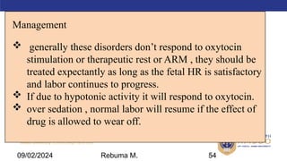 AMBO University School/college name here
Management
 generally these disorders don’t respond to oxytocin
stimulation or therapeutic rest or ARM , they should be
treated expectantly as long as the fetal HR is satisfactory
and labor continues to progress.
 If due to hypotonic activity it will respond to oxytocin.
 over sedation , normal labor will resume if the effect of
drug is allowed to wear off.
54
09/02/2024 Rebuma M.
 