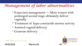 AMBO University School/college name here
Management of labor abnormalities
- Expectant management — Most women with
prolonged second stage ultimately deliver
vaginally
- Treatment of hypo contractile uterine activity
- Assisted vaginal delivery
- Cesarean delivery
09/02/2024 Rebuma M. 56
 