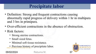AMBO University School/college name here
• Definition: Strong and frequent contractions causing
abnormally rapid progress of delivery within 1 hr in multipara
and 3 hrs in primipara.
• Over-efficient contractions in the absence of obstruction.
• Risk factors:
• Strong uterine contractions.
• Small sized fetus.
• Minimal soft tissue resistance.
• Previous history of precipitate labor.
Precipitate labor
09/02/2024 Rebuma M. 57
 