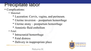 AMBO University School/college name here
Precipitate labor
• Complications:
• Maternal:
• Laceration: Cervix, vagina, and perineum.
• Uterine inversion – postpartum hemorrhage
• Uterine atony – postpartum hemorrhage
• Amniotic fluid embolism
• Fetal:
• Intracranial hemorrhage
• Fetal distress
• Delivery in inappropriate place
09/02/2024 Rebuma M. 58
 