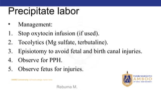 AMBO University School/college name here
Precipitate labor
• Management:
1. Stop oxytocin infusion (if used).
2. Tocolytics (Mg sulfate, terbutaline).
3. Episiotomy to avoid fetal and birth canal injuries.
4. Observe for PPH.
5. Observe fetus for injuries.
09/02/2024 Rebuma M. 59
 
