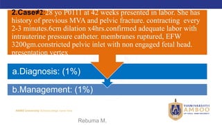AMBO University School/college name here
b.Management: (1%)
a.Diagnosis: (1%)
2.Case≠2:28 yo P0111 at 42 weeks presented in labor. She has
history of previous MVA and pelvic fracture. contracting every
2-3 minutes.6cm dilation x4hrs.confirmed adequate labor with
intrauterine pressure catheter. membranes ruptured, EFW
3200gm.constricted pelvic inlet with non engaged fetal head.
presentation vertex
09/02/2024 Rebuma M. 65
 