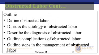 AMBO University School/college name here
09/02/2024 67
Obstructed Labor Cont…
Outline
• Define obstructed labor
• Discuss the etiology of obstructed labor
• Describe the diagnosis of obstructed labor
• Outline complications of obstructed labor
• Outline steps in the management of obstructed
labor Rebuma M.
 