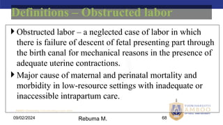 AMBO University School/college name here
09/02/2024 68
 Obstructed labor – a neglected case of labor in which
there is failure of descent of fetal presenting part through
the birth canal for mechanical reasons in the presence of
adequate uterine contractions.
 Major cause of maternal and perinatal mortality and
morbidity in low-resource settings with inadequate or
inaccessible intrapartum care.
Definitions – Obstructed labor
Rebuma M.
 