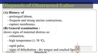 AMBO University School/college name here
09/02/2024 71
(A) History: of
- prolonged labour,
- frequent and strong uterine contractions,
- rupture membranes.
(B) General examination :
shows signs of maternal distress as:
- exhaustion,
- high temperature (≥ 38 o
C),
- rapid pulse,
- signs of dehydration : dry tongue and cracked lips.
Diagnosis of Obstructed Labor
Rebuma M.
 