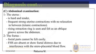 AMBO University School/college name here
09/02/2024 72
(C) Abdominal examination:
1- The uterus :
- is hard and tender,
- frequent strong uterine contractions with no relaxation
in between (tetanic contractions).
- rising retraction ring is seen and felt as an oblique
groove across the abdomen.
2- The foetus :
- foetal parts cannot be felt easily.
- FHS are absent or show foetal distress due to
interference with the utero-placental blood flow.
Diagnosis cont…
Rebuma M.
 