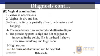 AMBO University School/college name here
09/02/2024 73
(D) Vaginal examination:
1- Vulva: is oedematous.
2- Vagina : is dry and hot.
3- Cervix: is fully or partially dilated, oedematous and
hanging.
4- The membranes : are ruptured and offensive liquor
5- The presenting part: is high and not engaged or
impacted in the pelvis. If it is the head it shows
excessive moulding and large caput.
6-High station
7- The cause of obstruction can be detected.
Diagnosis cont…
Rebuma M.
 