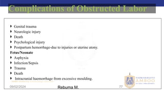 AMBO University School/college name here
09/02/2024 77
 Genital trauma
 Neurologic injury
 Death
 Psychological injury
 Postpartum hemorrhage-due to injuries or uterine atony.
Fetus/Neonate
 Asphyxia
 Infection/Sepsis
 Trauma
 Death
 Intracranial haemorrhage from excessive moulding.
Complications of Obstructed Labor
Rebuma M.
 