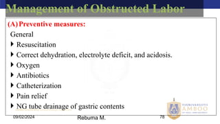 AMBO University School/college name here
09/02/2024 78
Management of Obstructed Labor
(A)Preventive measures:
General
 Resuscitation
 Correct dehydration, electrolyte deficit, and acidosis.
 Oxygen
 Antibiotics
 Catheterization
 Pain relief
 NG tube drainage of gastric contents
Rebuma M.
 